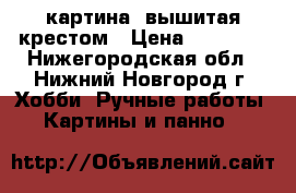 картина  вышитая крестом › Цена ­ 15 000 - Нижегородская обл., Нижний Новгород г. Хобби. Ручные работы » Картины и панно   